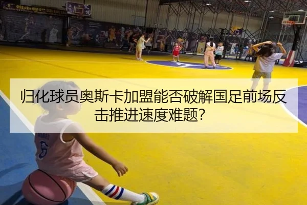 归化球员奥斯卡加盟能否破解国足前场反击推进速度难题？